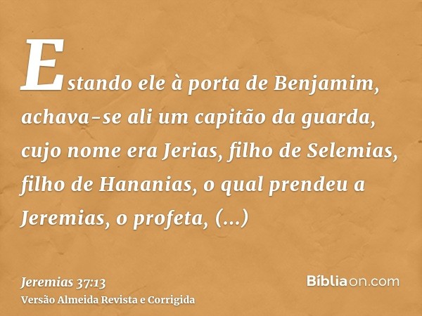 Estando ele à porta de Benjamim, achava-se ali um capitão da guarda, cujo nome era Jerias, filho de Selemias, filho de Hananias, o qual prendeu a Jeremias, o pr