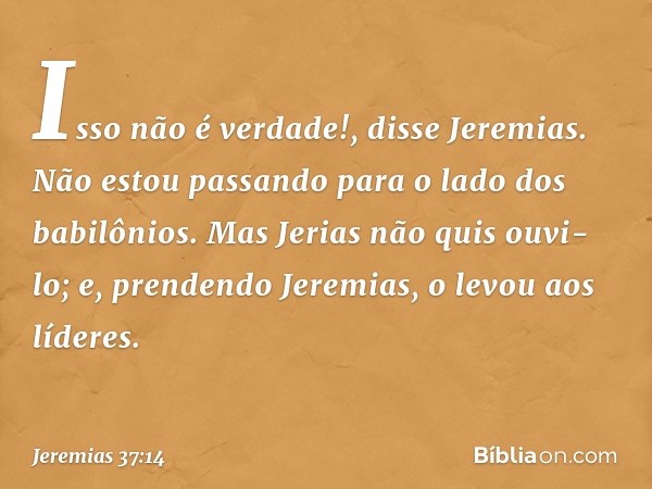 "Isso não é verdade!", disse Jeremias. "Não estou passando para o lado dos babilôni­os." Mas Jerias não quis ouvi-lo; e, prendendo Jeremias, o levou aos líderes