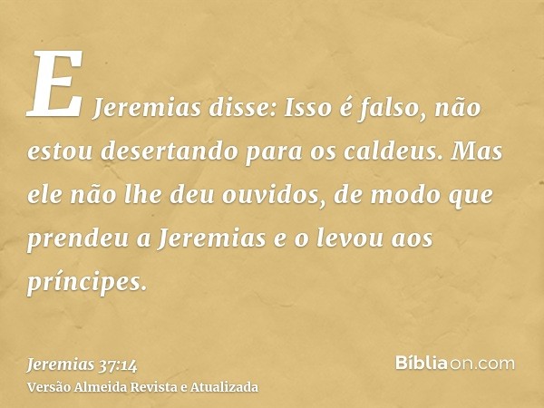 E Jeremias disse: Isso é falso, não estou desertando para os caldeus. Mas ele não lhe deu ouvidos, de modo que prendeu a Jeremias e o levou aos príncipes.