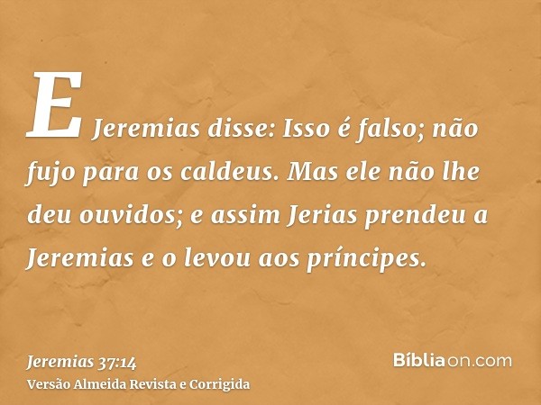E Jeremias disse: Isso é falso; não fujo para os caldeus. Mas ele não lhe deu ouvidos; e assim Jerias prendeu a Jeremias e o levou aos príncipes.