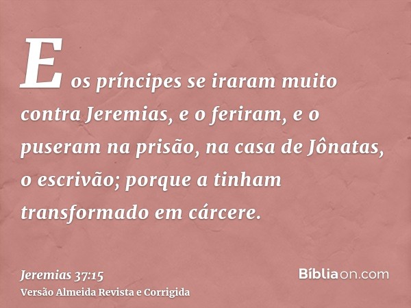 E os príncipes se iraram muito contra Jeremias, e o feriram, e o puseram na prisão, na casa de Jônatas, o escrivão; porque a tinham transformado em cárcere.