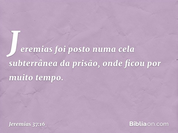 Jeremias foi posto numa cela subterrâ­nea da prisão, onde ficou por muito tempo. -- Jeremias 37:16