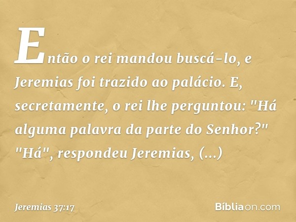 Então o rei mandou buscá-lo, e Jeremias foi trazido ao palácio. E, secretamente, o rei lhe perguntou: "Há alguma palavra da parte do Senhor?"
"Há", respondeu Je