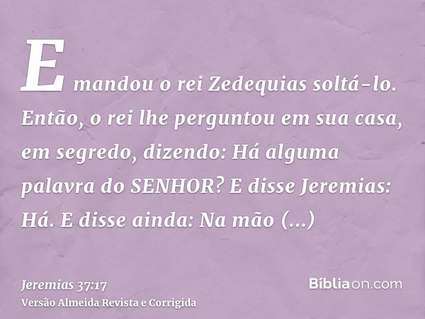E mandou o rei Zedequias soltá-lo. Então, o rei lhe perguntou em sua casa, em segredo, dizendo: Há alguma palavra do SENHOR? E disse Jeremias: Há. E disse ainda