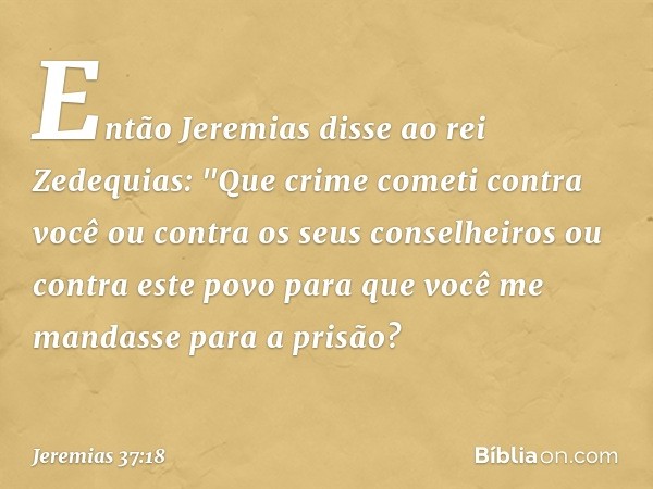 Então Jeremias disse ao rei Zedequias: "Que crime cometi contra você ou contra os seus conselheiros ou contra este povo para que você me mandasse para a prisão?