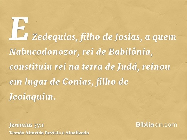 E Zedequias, filho de Josias, a quem Nabucodonozor, rei de Babilônia, constituiu rei na terra de Judá, reinou em lugar de Conias, filho de Jeoiaquim.