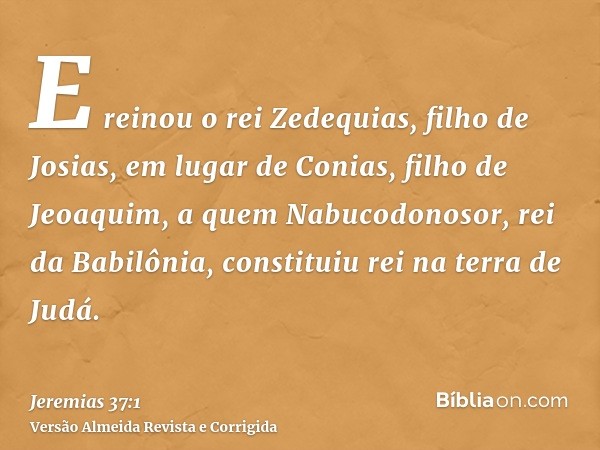 E reinou o rei Zedequias, filho de Josias, em lugar de Conias, filho de Jeoaquim, a quem Nabucodonosor, rei da Babilônia, constituiu rei na terra de Judá.