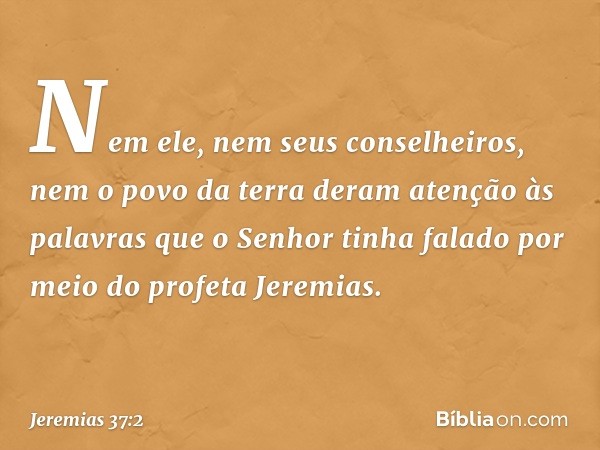 Nem ele, nem seus conselhe­iros, nem o povo da terra deram atenção às palavras que o Senhor tinha falado por meio do profeta Jeremias. -- Jeremias 37:2