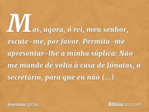 Mas, agora, ó rei, meu senhor, escute-me, por favor. Permita-me apresentar-lhe a minha súplica: Não me mande de volta à casa de Jônatas, o secretário, para que 