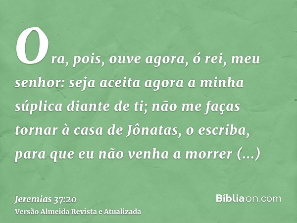 Ora, pois, ouve agora, ó rei, meu senhor: seja aceita agora a minha súplica diante de ti; não me faças tornar à casa de Jônatas, o escriba, para que eu não venh