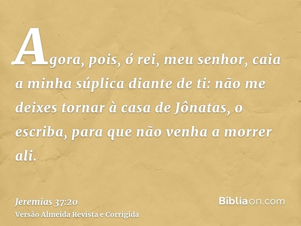 Agora, pois, ó rei, meu senhor, caia a minha súplica diante de ti: não me deixes tornar à casa de Jônatas, o escriba, para que não venha a morrer ali.