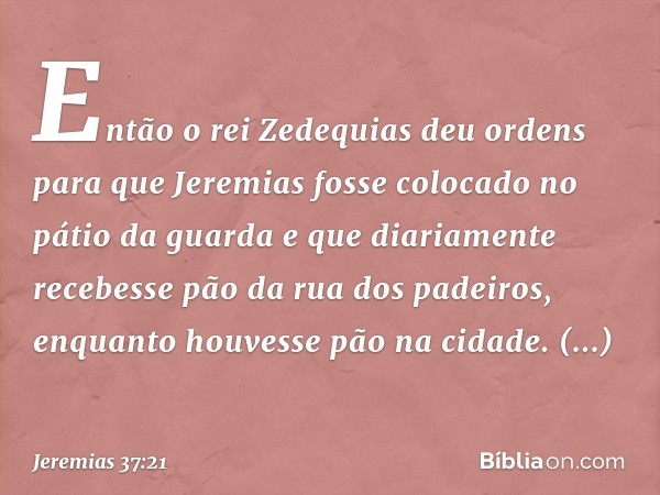 Então o rei Zedequias deu ordens para que Jeremias fosse colocado no pátio da guarda e que diariamente recebesse pão da rua dos padeiros, enquanto houvesse pão 