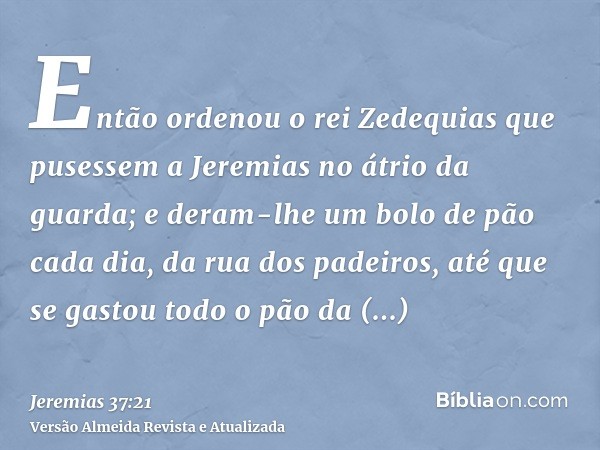 Então ordenou o rei Zedequias que pusessem a Jeremias no átrio da guarda; e deram-lhe um bolo de pão cada dia, da rua dos padeiros, até que se gastou todo o pão