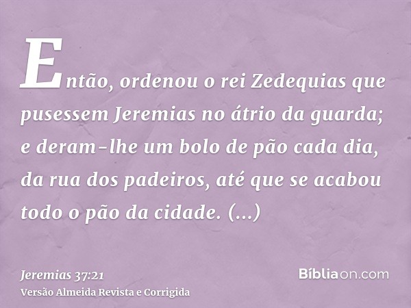 Então, ordenou o rei Zedequias que pusessem Jeremias no átrio da guarda; e deram-lhe um bolo de pão cada dia, da rua dos padeiros, até que se acabou todo o pão 