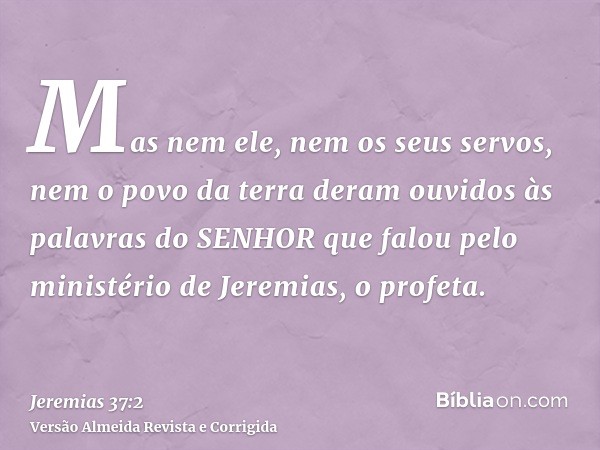 Mas nem ele, nem os seus servos, nem o povo da terra deram ouvidos às palavras do SENHOR que falou pelo ministério de Jeremias, o profeta.