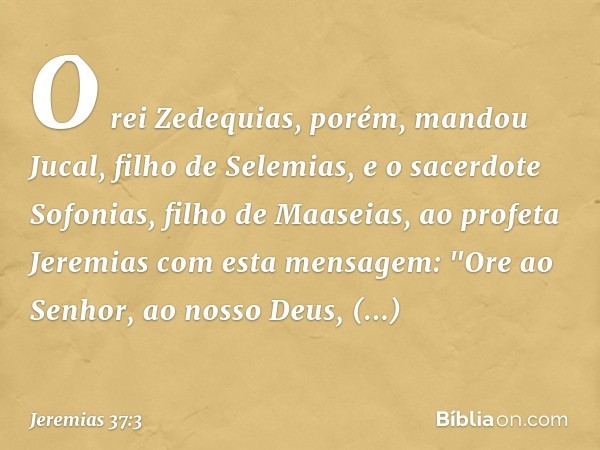 O rei Zedequias, porém, mandou Jucal, filho de Selemias, e o sacerdote Sofonias, filho de Maaseias, ao profeta Jeremias com esta mensagem: "Ore ao Senhor, ao no