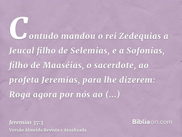 Contudo mandou o rei Zedequias a Jeucal filho de Selemias, e a Sofonias, filho de Maaséias, o sacerdote, ao profeta Jeremias, para lhe dizerem: Roga agora por n