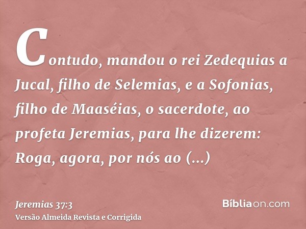 Contudo, mandou o rei Zedequias a Jucal, filho de Selemias, e a Sofonias, filho de Maaséias, o sacerdote, ao profeta Jeremias, para lhe dizerem: Roga, agora, po