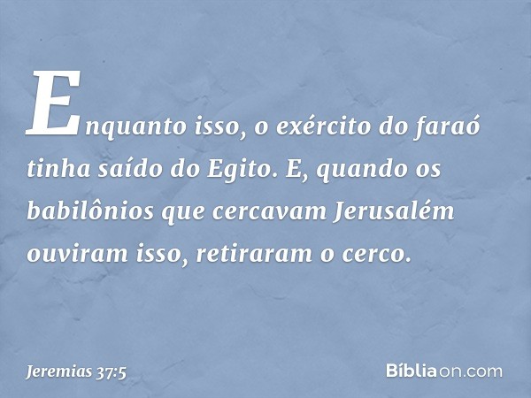 Enquanto isso, o exército do faraó tinha saído do Egito. E, quando os babilônios que cercavam Jerusalém ouviram isso, retiraram o cerco. -- Jeremias 37:5