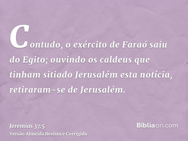 Contudo, o exército de Faraó saiu do Egito; ouvindo os caldeus que tinham sitiado Jerusalém esta notícia, retiraram-se de Jerusalém.