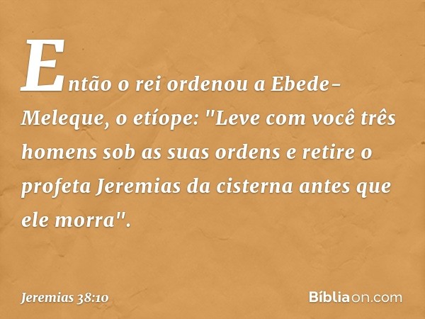 Então o rei ordenou a Ebede-Meleque, o etíope: "Leve com você três homens sob as suas ordens e retire o profeta Jeremias da cister­na antes que ele morra". -- J