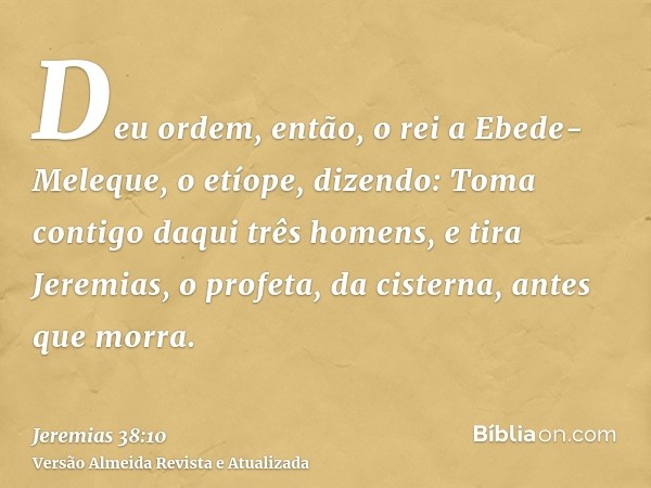 Deu ordem, então, o rei a Ebede-Meleque, o etíope, dizendo: Toma contigo daqui três homens, e tira Jeremias, o profeta, da cisterna, antes que morra.