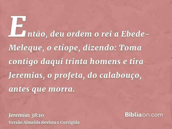 Então, deu ordem o rei a Ebede-Meleque, o etíope, dizendo: Toma contigo daqui trinta homens e tira Jeremias, o profeta, do calabouço, antes que morra.