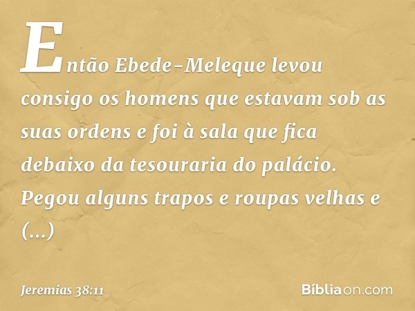 Então Ebede-Meleque levou consigo os homens que estavam sob as suas ordens e foi à sala que fica debaixo da tesouraria do palácio. Pegou alguns trapos e roupas 