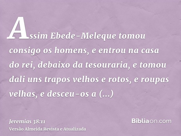 Assim Ebede-Meleque tomou consigo os homens, e entrou na casa do rei, debaixo da tesouraria, e tomou dali uns trapos velhos e rotos, e roupas velhas, e desceu-o