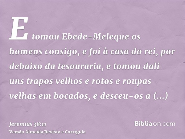 E tomou Ebede-Meleque os homens consigo, e foi à casa do rei, por debaixo da tesouraria, e tomou dali uns trapos velhos e rotos e roupas velhas em bocados, e de
