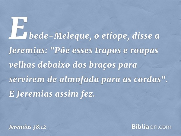 Ebede-Meleque, o etíope, disse a Jeremias: "Põe esses trapos e roupas velhas debaixo dos braços para servirem de almofada para as cordas". E Jeremias assim fez.