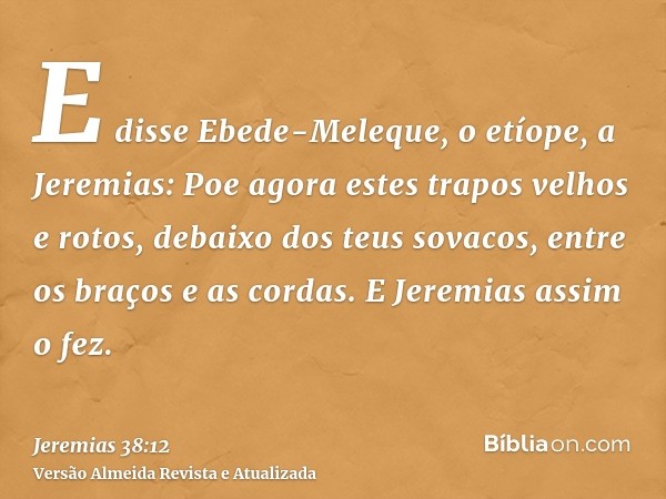 E disse Ebede-Meleque, o etíope, a Jeremias: Poe agora estes trapos velhos e rotos, debaixo dos teus sovacos, entre os braços e as cordas. E Jeremias assim o fe