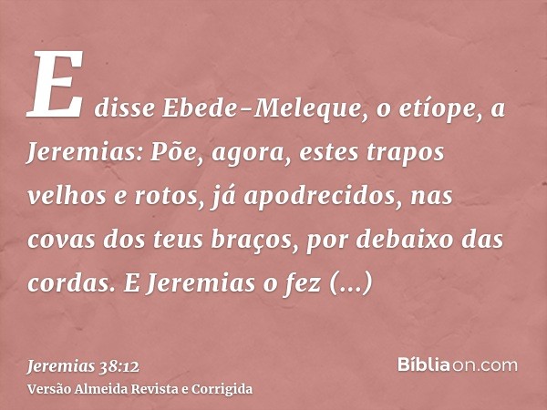 E disse Ebede-Meleque, o etíope, a Jeremias: Põe, agora, estes trapos velhos e rotos, já apodrecidos, nas covas dos teus braços, por debaixo das cordas. E Jerem