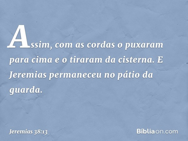 Assim, com as cordas o puxaram para cima e o tiraram da cisterna.
E Jeremias permaneceu no pátio da guarda. -- Jeremias 38:13