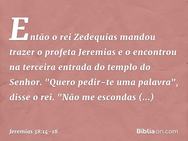 Então o rei Zedequias mandou trazer o profeta Jeremias e o encontrou na terceira entrada do templo do Senhor. "Quero pedir-te uma palavra", disse o rei. "Não me