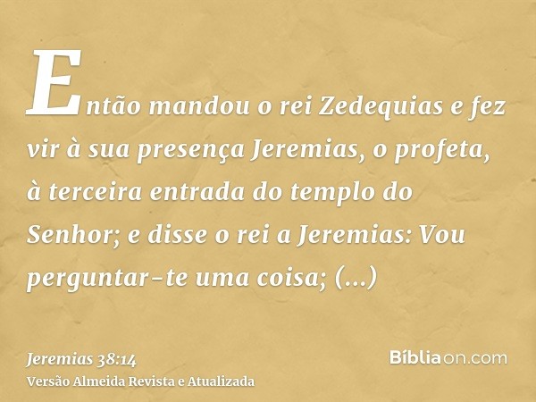 Então mandou o rei Zedequias e fez vir à sua presença Jeremias, o profeta, à terceira entrada do templo do Senhor; e disse o rei a Jeremias: Vou perguntar-te um