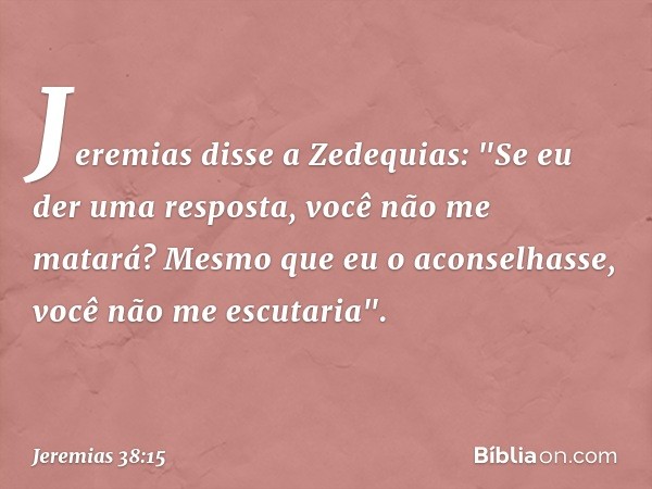 Jeremias disse a Zedequias: "Se eu der uma resposta, você não me matará? Mesmo que eu o aconselhasse, você não me escutaria". -- Jeremias 38:15