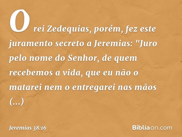 O rei Zedequias, porém, fez este jura­mento secreto a Jeremias: "Juro pelo nome do Senhor, de quem recebemos a vida, que eu não o matarei nem o entregarei nas m