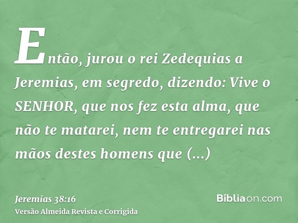 Então, jurou o rei Zedequias a Jeremias, em segredo, dizendo: Vive o SENHOR, que nos fez esta alma, que não te matarei, nem te entregarei nas mãos destes homens