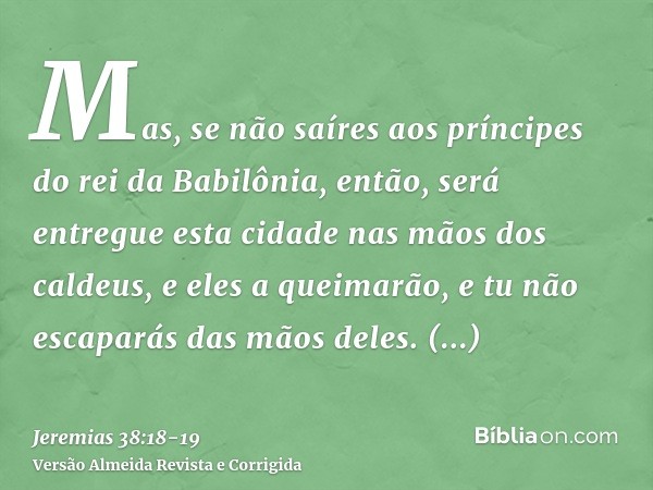 Mas, se não saíres aos príncipes do rei da Babilônia, então, será entregue esta cidade nas mãos dos caldeus, e eles a queimarão, e tu não escaparás das mãos del