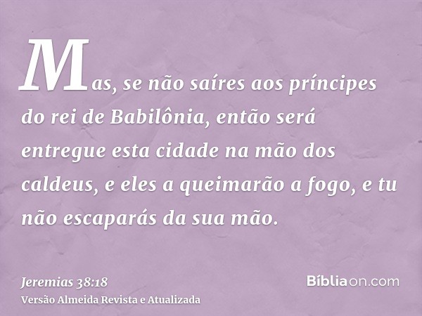 Mas, se não saíres aos príncipes do rei de Babilônia, então será entregue esta cidade na mão dos caldeus, e eles a queimarão a fogo, e tu não escaparás da sua m