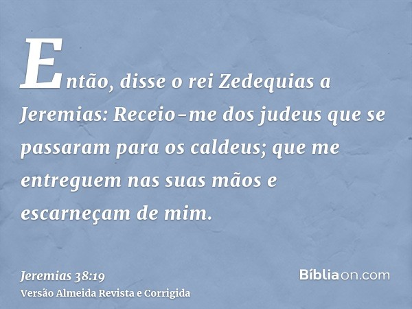 Então, disse o rei Zedequias a Jeremias: Receio-me dos judeus que se passaram para os caldeus; que me entreguem nas suas mãos e escarneçam de mim.