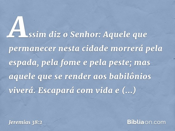 "Assim diz o Senhor: 'Aquele que permanecer nesta cidade morrerá pela espada, pela fome e pela peste; mas aquele que se render aos babilô­nios viverá. Escapará 