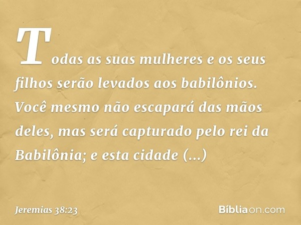 "Todas as suas mulheres e os seus filhos serão levados aos babilônios. Você mesmo não escapará das mãos deles, mas será capturado pelo rei da Babilônia; e esta 