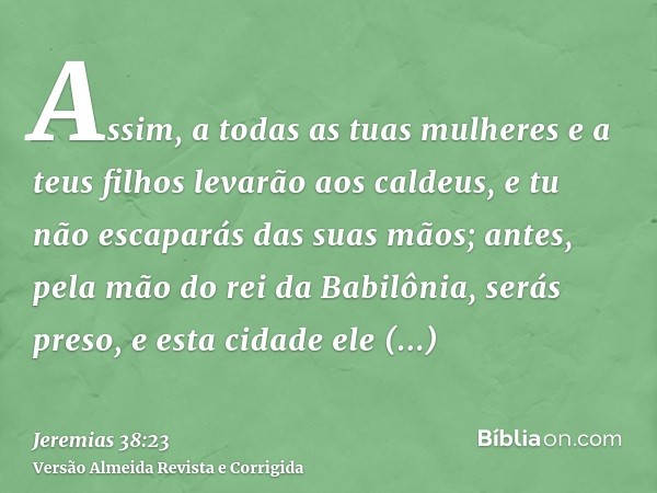 Assim, a todas as tuas mulheres e a teus filhos levarão aos caldeus, e tu não escaparás das suas mãos; antes, pela mão do rei da Babilônia, serás preso, e esta 