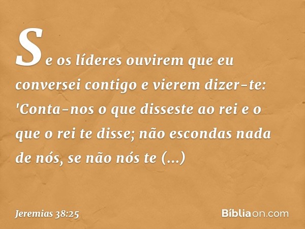 Se os líderes ouvirem que eu conversei contigo e vierem dizer-te: 'Conta-nos o que disseste ao rei e o que o rei te disse; não escondas nada de nós, se não nós 