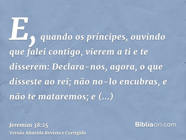 E, quando os príncipes, ouvindo que falei contigo, vierem a ti e te disserem: Declara-nos, agora, o que disseste ao rei; não no-lo encubras, e não te mataremos;
