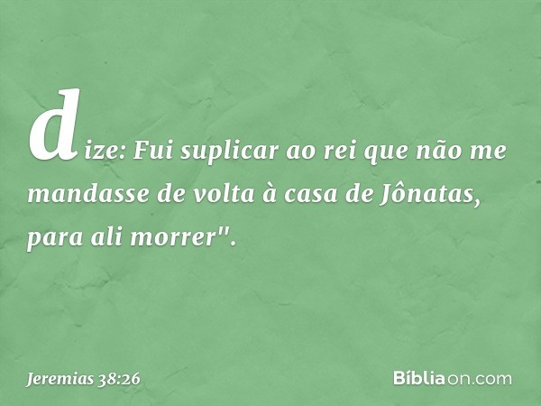 dize: Fui suplicar ao rei que não me mandasse de volta à casa de Jônatas, para ali morrer". -- Jeremias 38:26