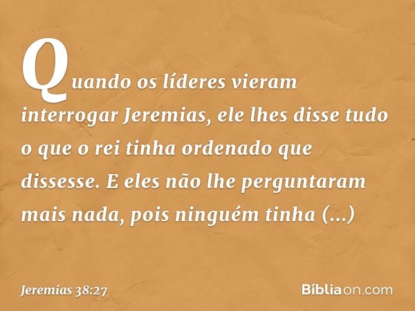 Quando os líderes vieram interrogar Jeremias, ele lhes disse tudo o que o rei tinha ordenado que dissesse. E eles não lhe pergunta­ram mais nada, pois ninguém t