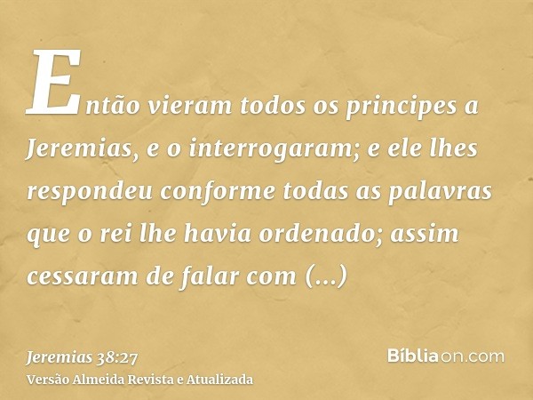 Então vieram todos os principes a Jeremias, e o interrogaram; e ele lhes respondeu conforme todas as palavras que o rei lhe havia ordenado; assim cessaram de fa